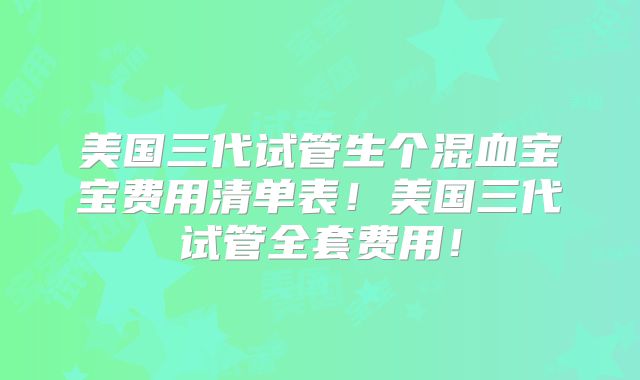 美国三代试管生个混血宝宝费用清单表！美国三代试管全套费用！