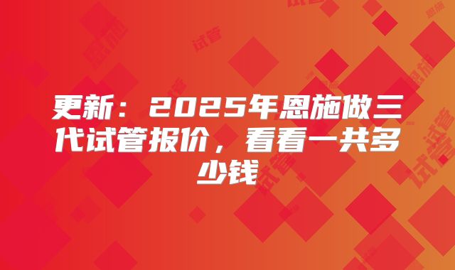 更新：2025年恩施做三代试管报价，看看一共多少钱