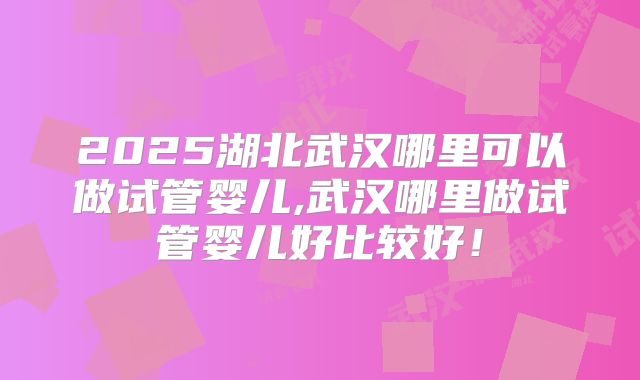 2025湖北武汉哪里可以做试管婴儿,武汉哪里做试管婴儿好比较好！