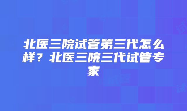 北医三院试管第三代怎么样？北医三院三代试管专家