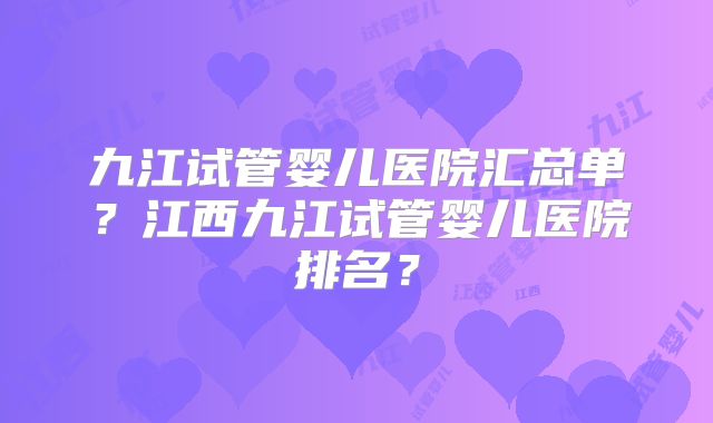 九江试管婴儿医院汇总单？江西九江试管婴儿医院排名？