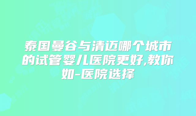 泰国曼谷与清迈哪个城市的试管婴儿医院更好,教你如-医院选择