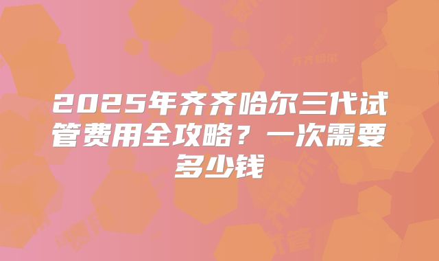 2025年齐齐哈尔三代试管费用全攻略？一次需要多少钱
