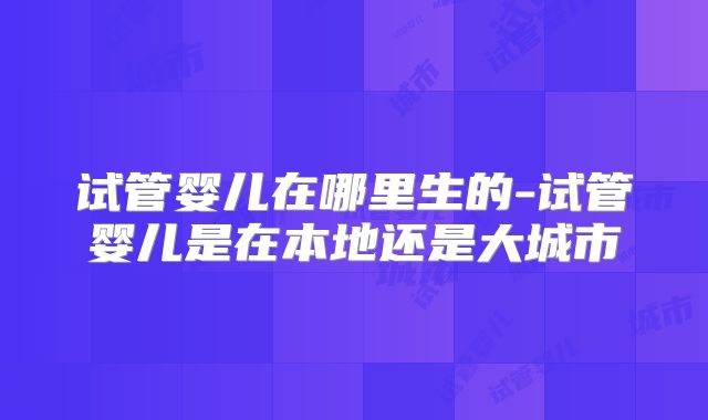 试管婴儿在哪里生的-试管婴儿是在本地还是大城市