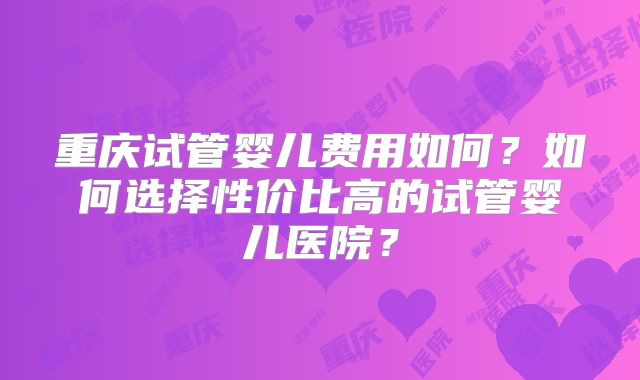 重庆试管婴儿费用如何？如何选择性价比高的试管婴儿医院？