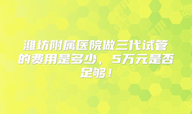 潍坊附属医院做三代试管的费用是多少,5万元是否足够!