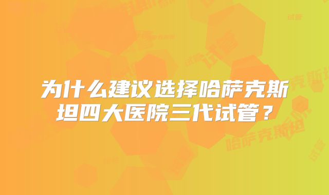 为什么建议选择哈萨克斯坦四大医院三代试管？