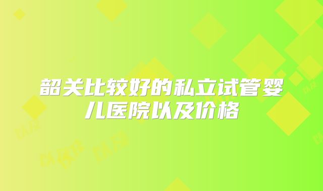韶关比较好的私立试管婴儿医院以及价格