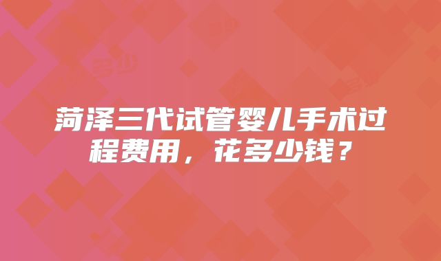 菏泽三代试管婴儿手术过程费用，花多少钱？