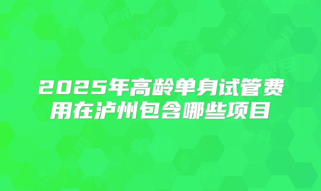 2025年高龄单身试管费用在泸州包含哪些项目