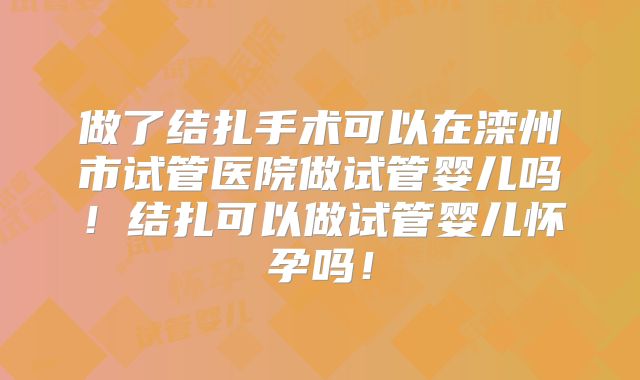 做了结扎手术可以在滦州市试管医院做试管婴儿吗！结扎可以做试管婴儿怀孕吗！