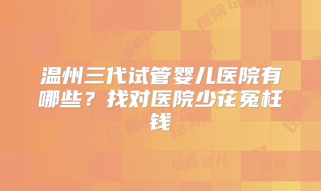 温州三代试管婴儿医院有哪些？找对医院少花冤枉钱