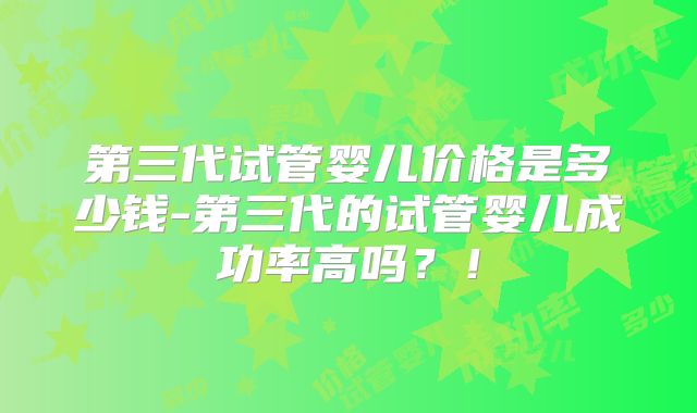 第三代试管婴儿价格是多少钱-第三代的试管婴儿成功率高吗？！