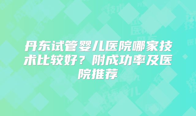丹东试管婴儿医院哪家技术比较好？附成功率及医院推荐