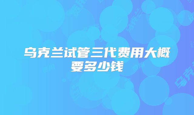 乌克兰试管三代费用大概要多少钱