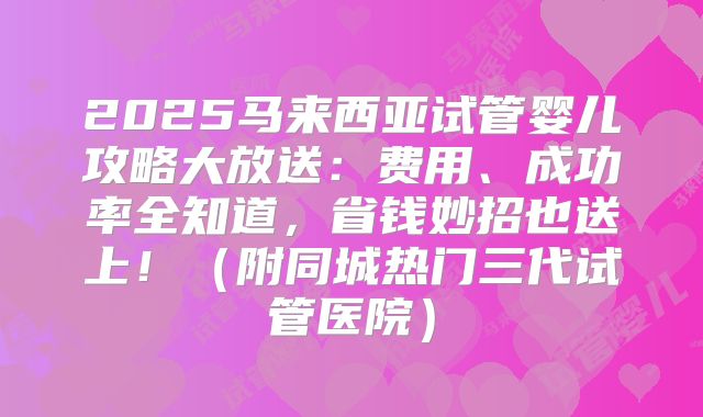 2025马来西亚试管婴儿攻略大放送:费用、成功率全知道,省钱妙招也送上!(附同城热门三代试管医院)