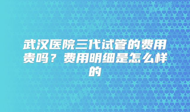 武汉医院三代试管的费用贵吗？费用明细是怎么样的
