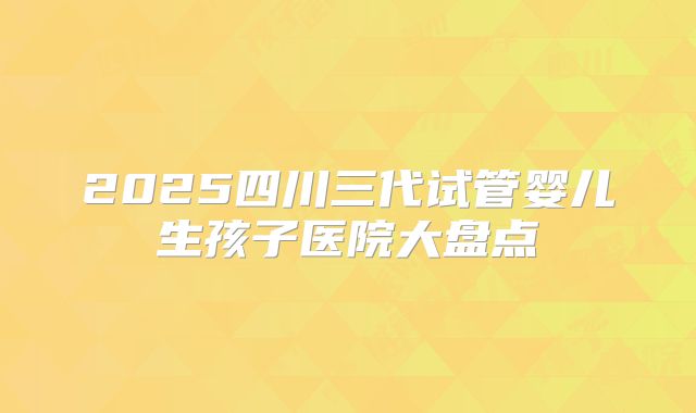 2025四川三代试管婴儿生孩子医院大盘点