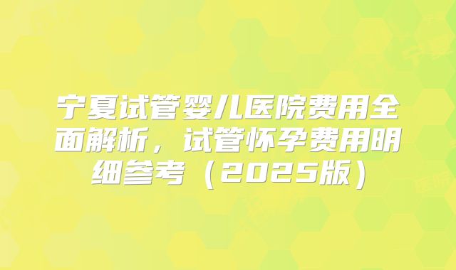 宁夏试管婴儿医院费用全面解析，试管怀孕费用明细参考（2025版）