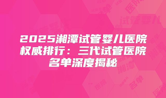 2025湘潭试管婴儿医院权威排行：三代试管医院名单深度揭秘