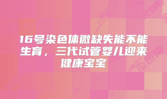 16号染色体微缺失能不能生育，三代试管婴儿迎来健康宝宝
