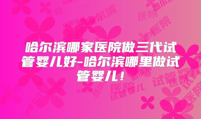 哈尔滨哪家医院做三代试管婴儿好-哈尔滨哪里做试管婴儿！