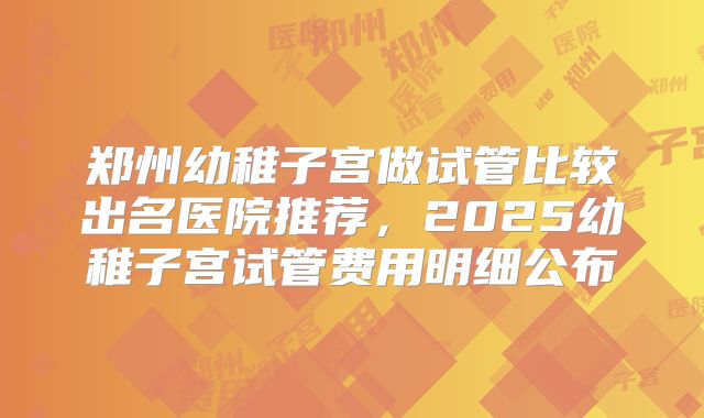 郑州幼稚子宫做试管比较出名医院推荐，2025幼稚子宫试管费用明细公布