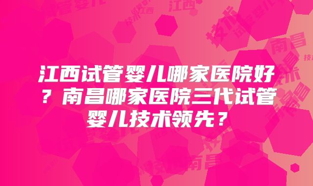 江西试管婴儿哪家医院好？南昌哪家医院三代试管婴儿技术领先？