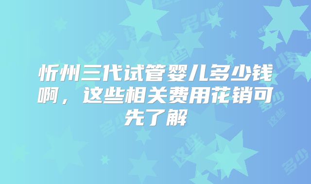 忻州三代试管婴儿多少钱啊，这些相关费用花销可先了解