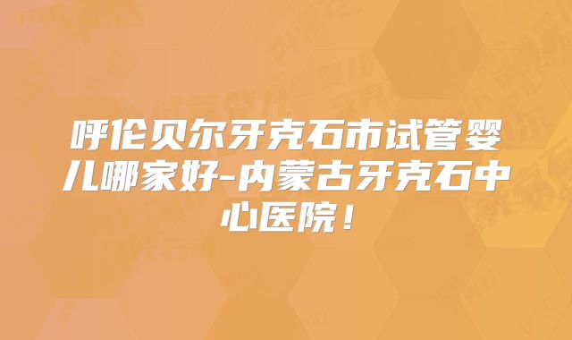 呼伦贝尔牙克石市试管婴儿哪家好-内蒙古牙克石中心医院！