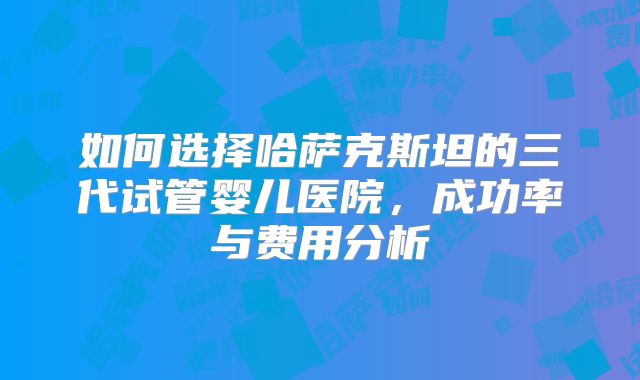 如何选择哈萨克斯坦的三代试管婴儿医院,成功率与费用分析