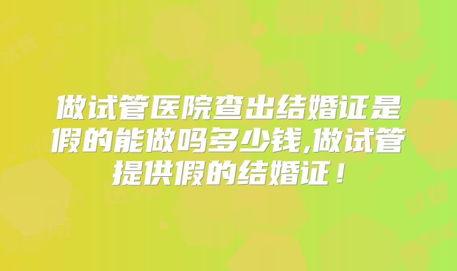 做试管医院查出结婚证是假的能做吗多少钱,做试管提供假的结婚证!