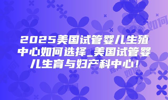 2025美国试管婴儿生殖中心如何选择_美国试管婴儿生育与妇产科中心！
