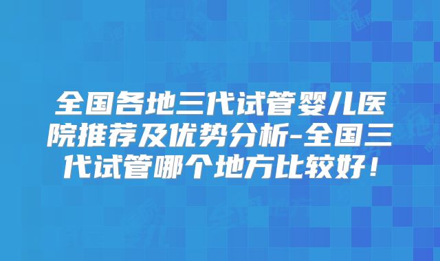 全国各地三代试管婴儿医院推荐及优势分析-全国三代试管哪个地方比较好！