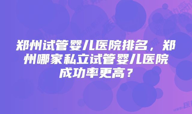郑州试管婴儿医院排名，郑州哪家私立试管婴儿医院成功率更高？