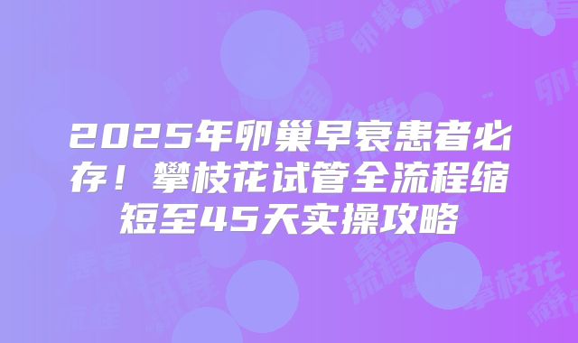 2025年卵巢早衰患者必存！攀枝花试管全流程缩短至45天实操攻略