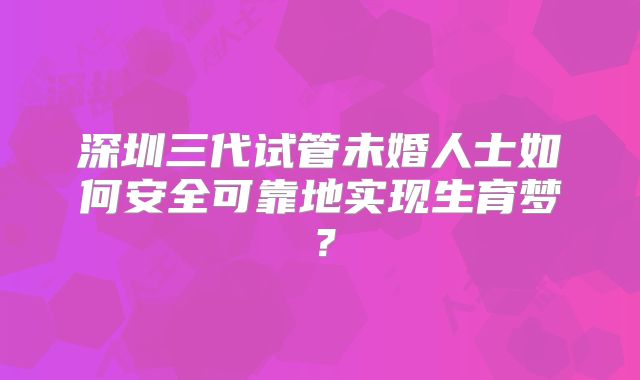 深圳三代试管未婚人士如何安全可靠地实现生育梦？