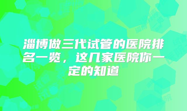 淄博做三代试管的医院排名一览,这几家医院你一定的知道