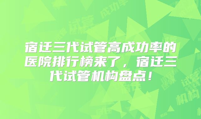 宿迁三代试管高成功率的医院排行榜来了，宿迁三代试管机构盘点！
