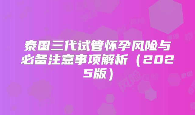 泰国三代试管怀孕风险与必备注意事项解析（2025版）