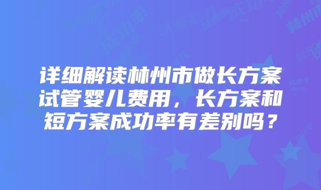 详细解读林州市做长方案试管婴儿费用，长方案和短方案成功率有差别吗？