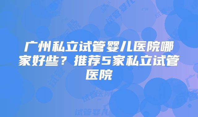 广州私立试管婴儿医院哪家好些？推荐5家私立试管医院