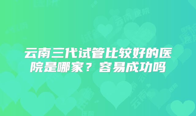 云南三代试管比较好的医院是哪家？容易成功吗