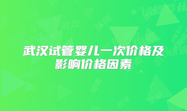 武汉试管婴儿一次价格及影响价格因素