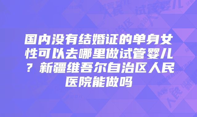 国内没有结婚证的单身女性可以去哪里做试管婴儿？新疆维吾尔自治区人民医院能做吗