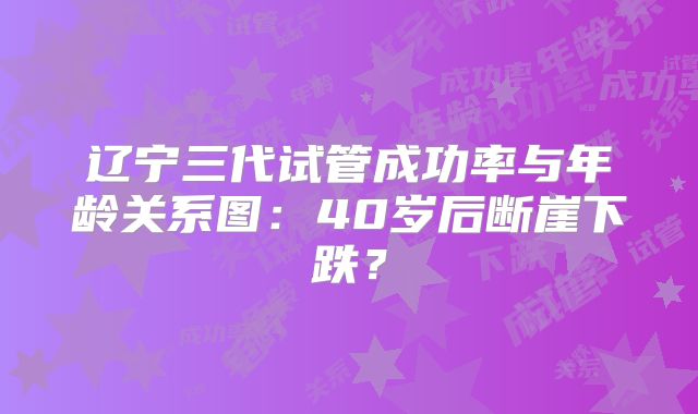 辽宁三代试管成功率与年龄关系图:40岁后断崖下跌?
