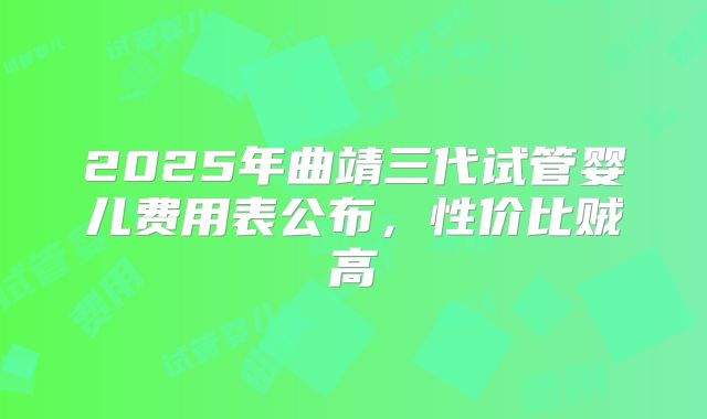 2025年曲靖三代试管婴儿费用表公布，性价比贼高