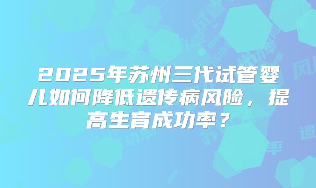 2025年苏州三代试管婴儿如何降低遗传病风险，提高生育成功率？