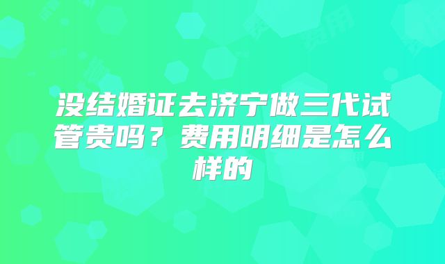 没结婚证去济宁做三代试管贵吗？费用明细是怎么样的