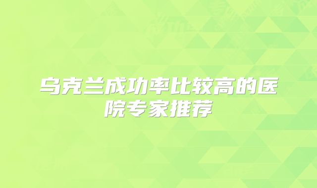 乌克兰成功率比较高的医院专家推荐